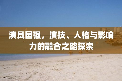 演员国强，演技、人格与影响力的融合之路探索