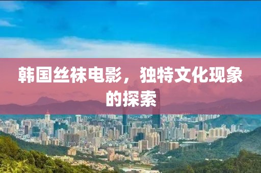 韩国丝袜电影，独特文化现象的探索