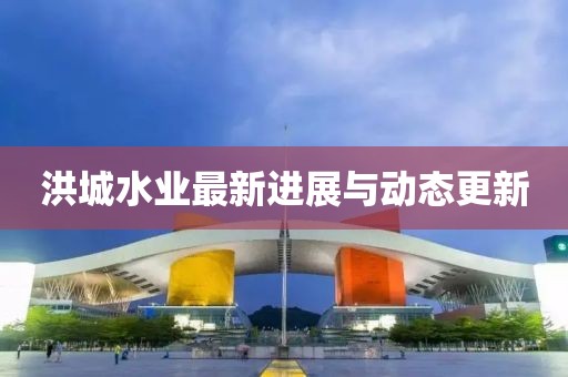 洪城水业最新进展与动态更新