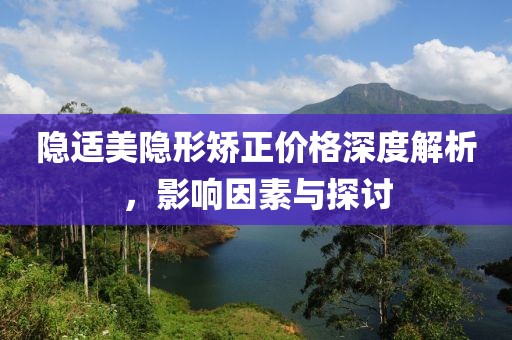 隐适美隐形矫正价格深度解析，影响因素与探讨