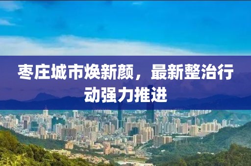 枣庄城市焕新颜，最新整治行动强力推进