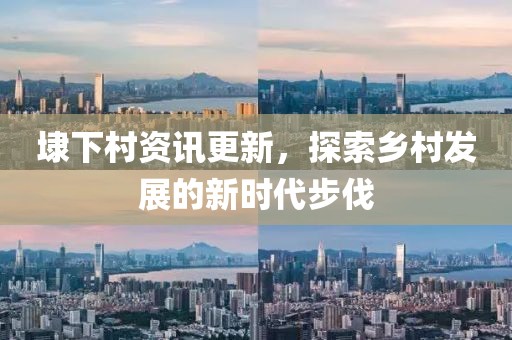 埭下村资讯更新，探索乡村发展的新时代步伐