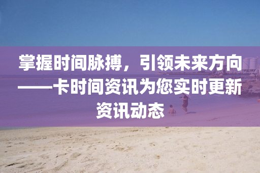 掌握时间脉搏，引领未来方向——卡时间资讯为您实时更新资讯动态