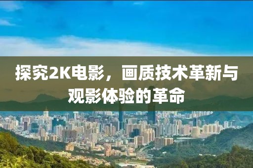 探究2K电影，画质技术革新与观影体验的革命