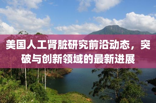 美国人工肾脏研究前沿动态，突破与创新领域的最新进展