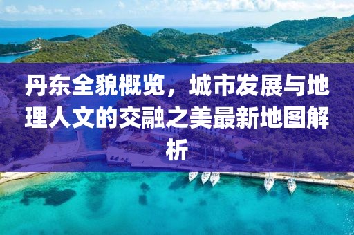 丹东全貌概览，城市发展与地理人文的交融之美最新地图解析