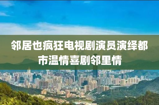 邻居也疯狂电视剧演员演绎都市温情喜剧邻里情