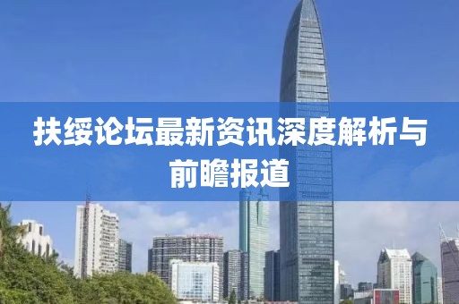扶绥论坛最新资讯深度解析与前瞻报道