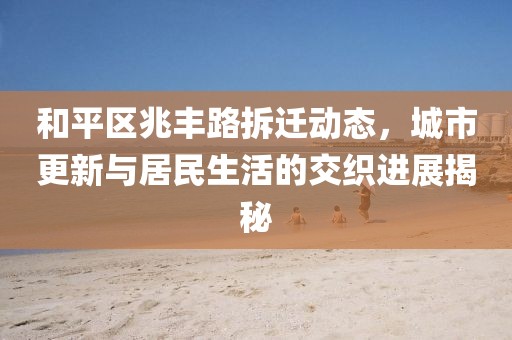 和平区兆丰路拆迁动态，城市更新与居民生活的交织进展揭秘