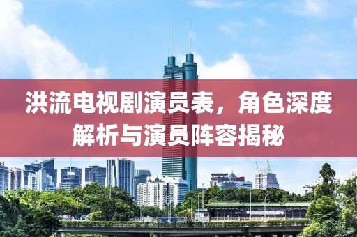 洪流电视剧演员表，角色深度解析与演员阵容揭秘