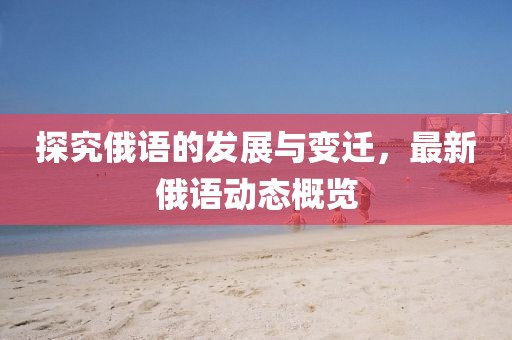 探究俄语的发展与变迁，最新俄语动态概览