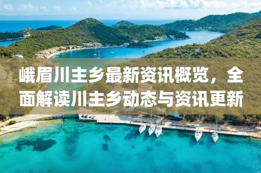 峨眉川主乡最新资讯概览，全面解读川主乡动态与资讯更新