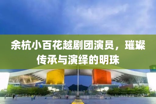 余杭小百花越剧团演员，璀璨传承与演绎的明珠