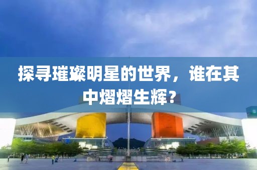 探寻璀璨明星的世界，谁在其中熠熠生辉？