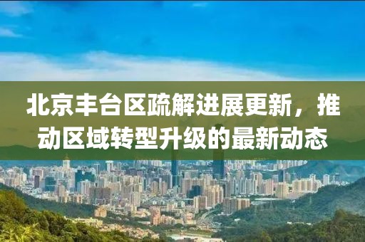 北京丰台区疏解进展更新，推动区域转型升级的最新动态