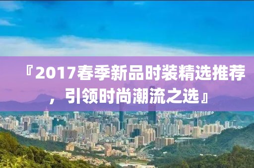『2017春季新品时装精选推荐，引领时尚潮流之选』