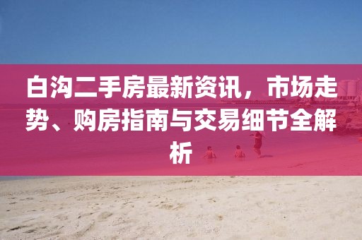 白沟二手房最新资讯，市场走势、购房指南与交易细节全解析