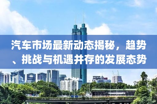 汽车市场最新动态揭秘，趋势、挑战与机遇并存的发展态势