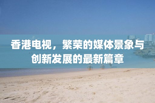 香港电视，繁荣的媒体景象与创新发展的最新篇章