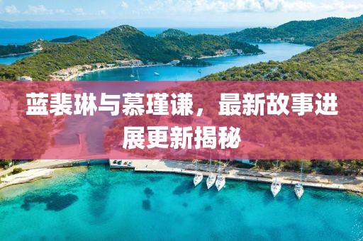 蓝裴琳与慕瑾谦，最新故事进展更新揭秘