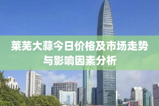 莱芜大蒜今日价格及市场走势与影响因素分析