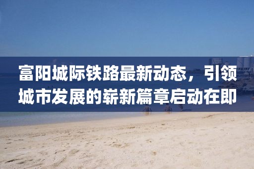富阳城际铁路最新动态，引领城市发展的崭新篇章启动在即