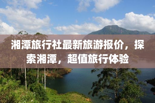 湘潭旅行社最新旅游报价，探索湘潭，超值旅行体验