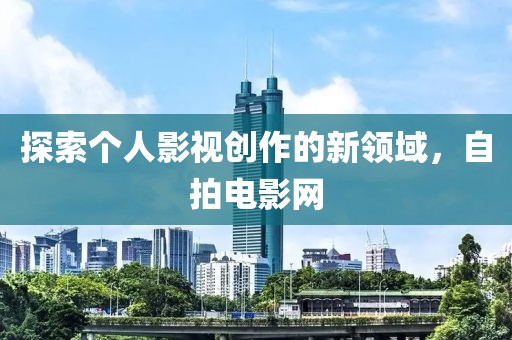 探索个人影视创作的新领域，自拍电影网