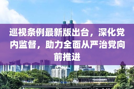 巡视条例最新版出台，深化党内监督，助力全面从严治党向前推进