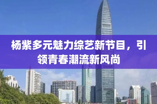 杨紫多元魅力综艺新节目，引领青春潮流新风尚