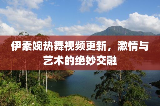 伊素婉热舞视频更新，激情与艺术的绝妙交融
