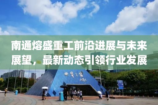 南通熔盛重工前沿进展与未来展望，最新动态引领行业发展