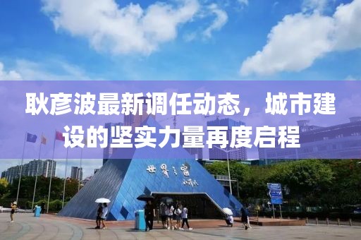 耿彦波最新调任动态，城市建设的坚实力量再度启程