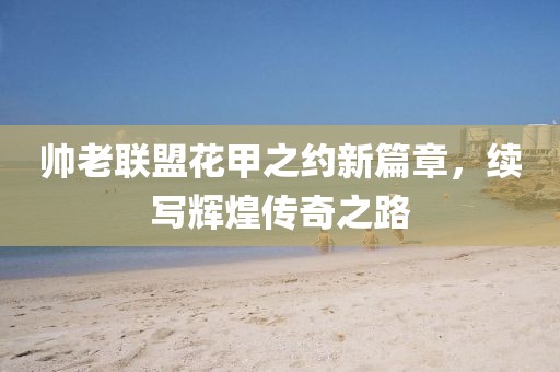 帅老联盟花甲之约新篇章，续写辉煌传奇之路