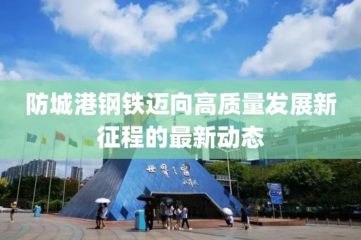 防城港钢铁迈向高质量发展新征程的最新动态