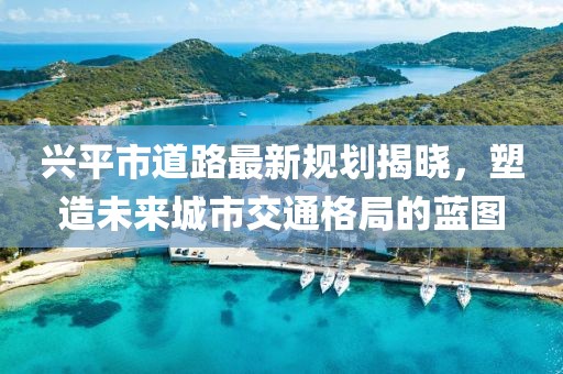 兴平市道路最新规划揭晓，塑造未来城市交通格局的蓝图