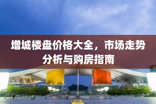 增城楼盘价格大全，市场走势分析与购房指南