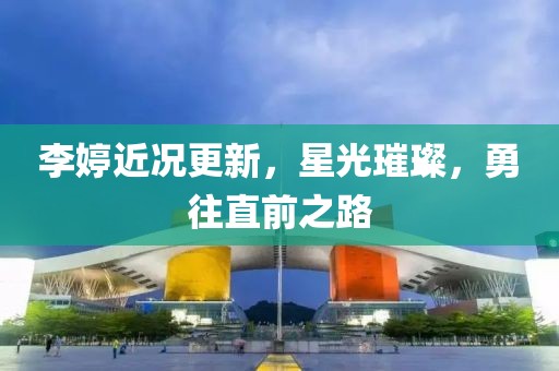 李婷近况更新，星光璀璨，勇往直前之路
