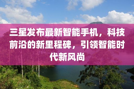 三星发布最新智能手机，科技前沿的新里程碑，引领智能时代新风尚