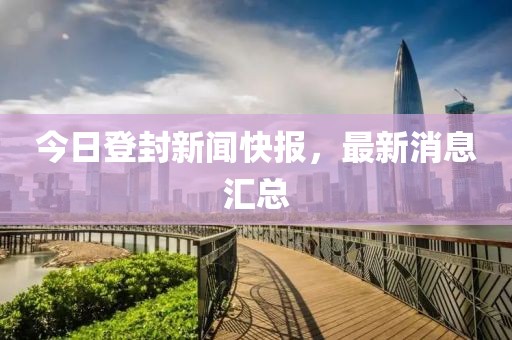 今日登封新闻快报，最新消息汇总