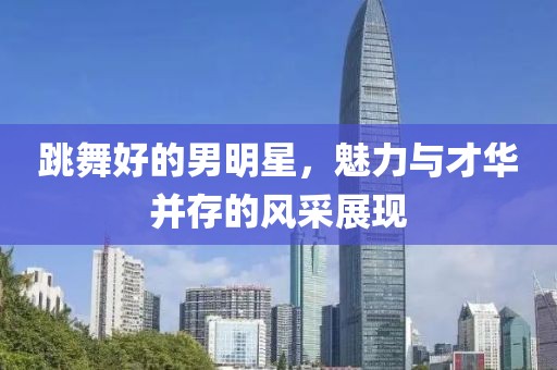 跳舞好的男明星，魅力与才华并存的风采展现