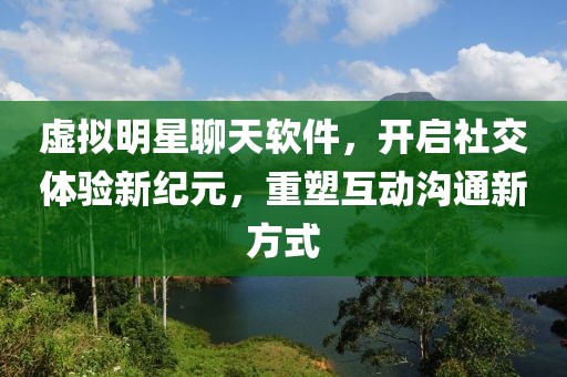 虚拟明星聊天软件，开启社交体验新纪元，重塑互动沟通新方式