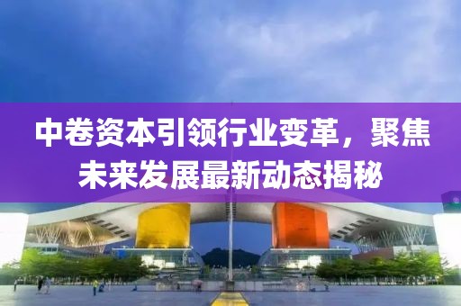 中卷资本引领行业变革，聚焦未来发展最新动态揭秘
