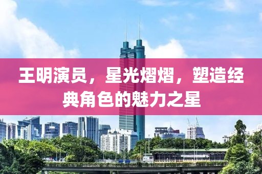 王明演员，星光熠熠，塑造经典角色的魅力之星