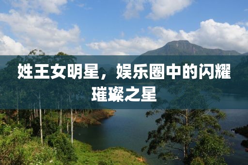 姓王女明星，娱乐圈中的闪耀璀璨之星