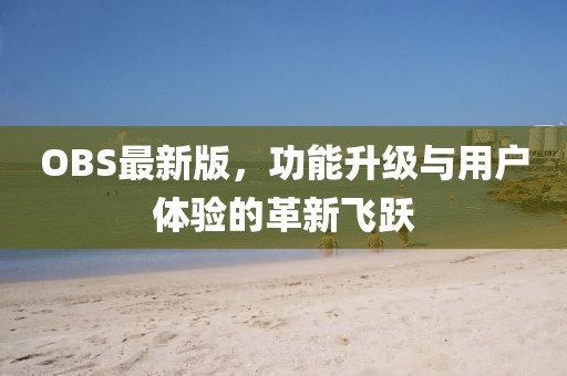 OBS最新版，功能升级与用户体验的革新飞跃