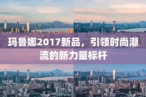 玛鲁娜2017新品，引领时尚潮流的新力量标杆