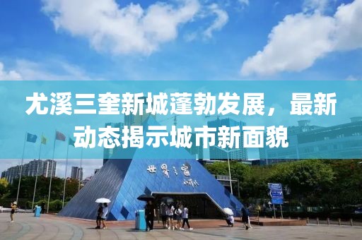 尤溪三奎新城蓬勃发展，最新动态揭示城市新面貌