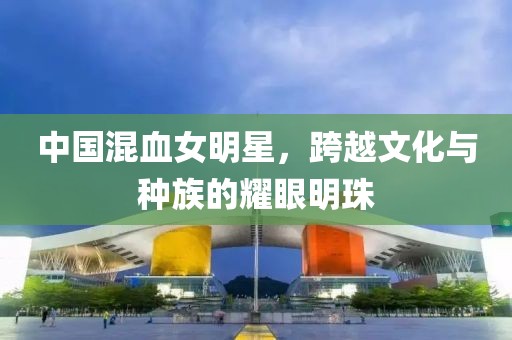 中国混血女明星，跨越文化与种族的耀眼明珠