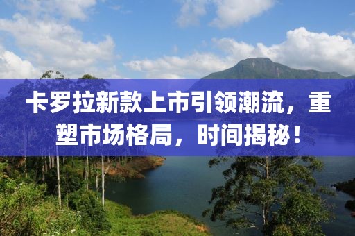 卡罗拉新款上市引领潮流，重塑市场格局，时间揭秘！